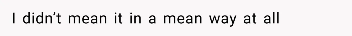 I didn’t mean it in a mean way at all