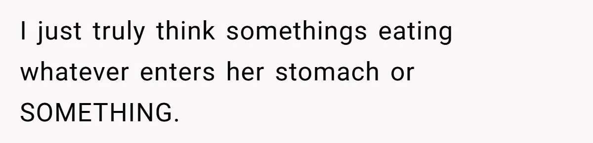 I just truly think somethings eating whatever enters her stomach or SOMETHING.