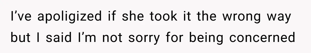 I’ve apoligized if she took it the wrong way but I said I’m not sorry for being concerned