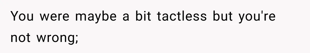 You were maybe a bit tactless but you're not wrong;