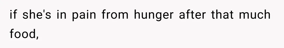 if she's in pain from hunger after that much food,