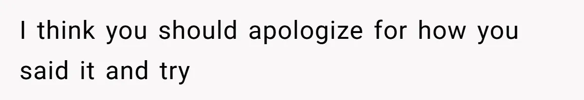 I think you should apologize for how you said it and try