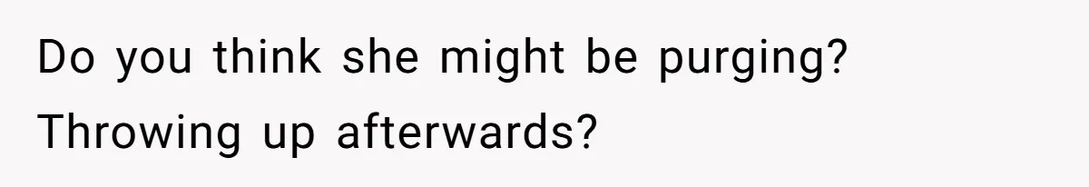 Do you think she might be purging? Throwing up afterwards?