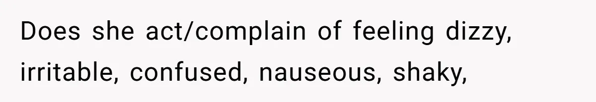 Does she act/complain of feeling dizzy, irritable, confused, nauseous, shaky,