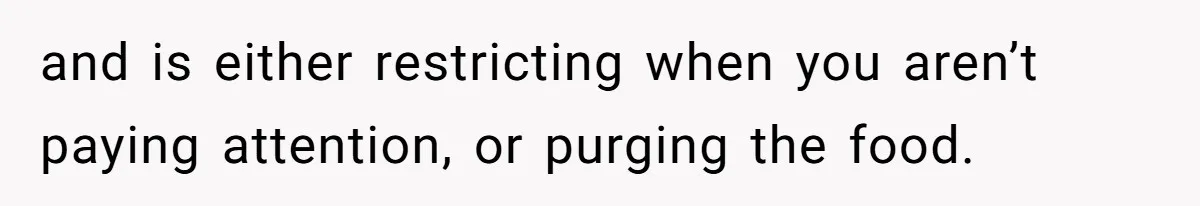 and is either restricting when you aren’t paying attention, or purging the food.
