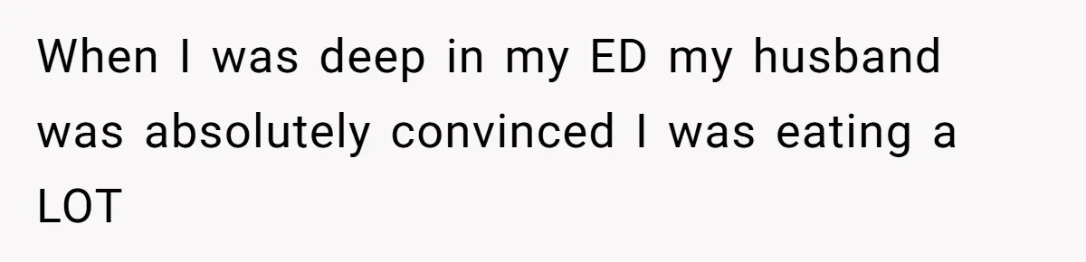 When I was deep in my ED my husband was absolutely convinced I was eating a LOT
