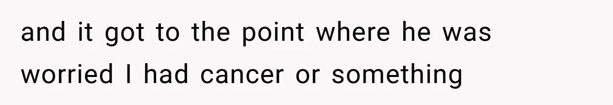 and it got to the point where he was worried I had cancer or something