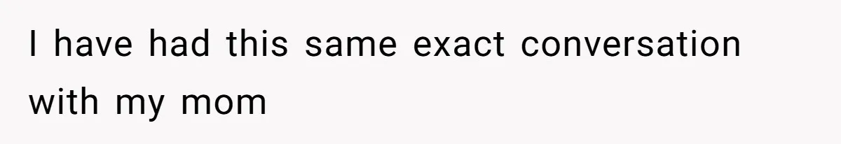 I have had this same exact conversation with my mom