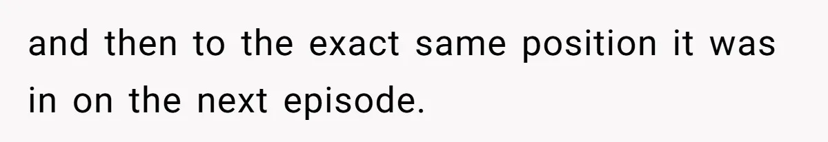 Soon To Be Ex Wife Has No Idea Her Husband Is Remotely Spoiling Every Episode She Watches and then to the exact same position it was in on the next episode.