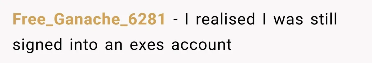 Soon To Be Ex Wife Has No Idea Her Husband Is Remotely Spoiling Every Episode She Watches Free_Ganache_6281 − I realised I was still signed into an exes account