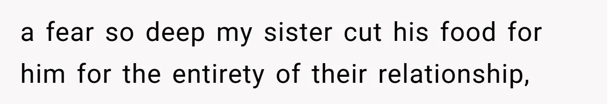 a fear so deep my sister cut his food for him for the entirety of their relationship,