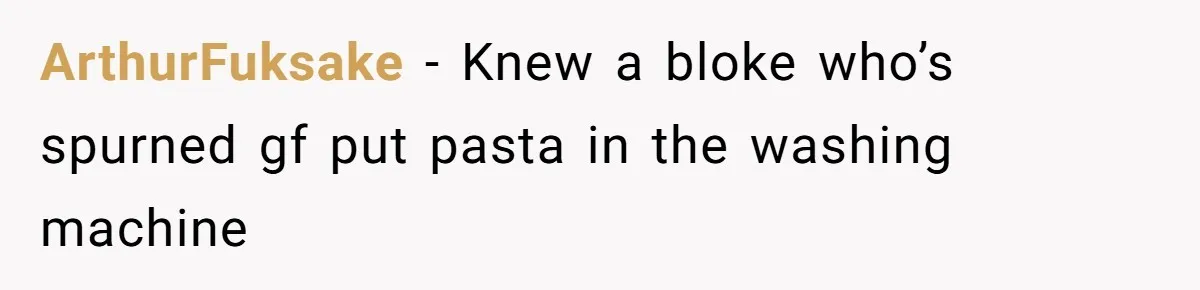 ArthurFuksake − Knew a bloke who’s spurned gf put pasta in the washing machine