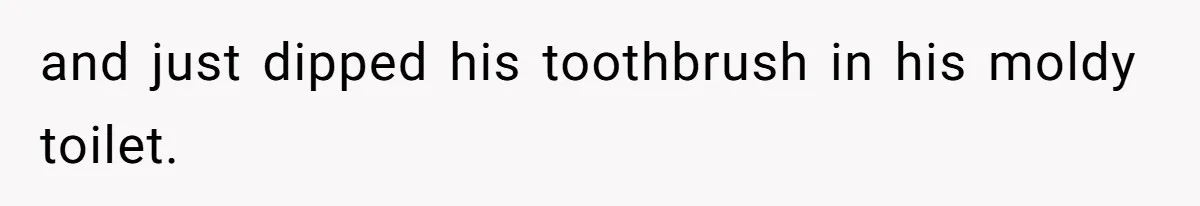 and just dipped his toothbrush in his moldy toilet.