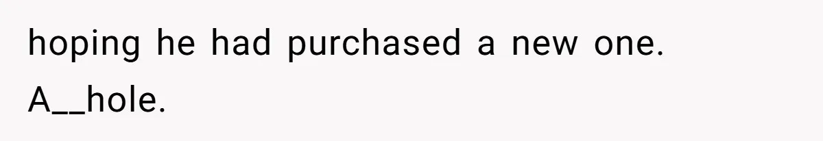 hoping he had purchased a new one. A__hole.