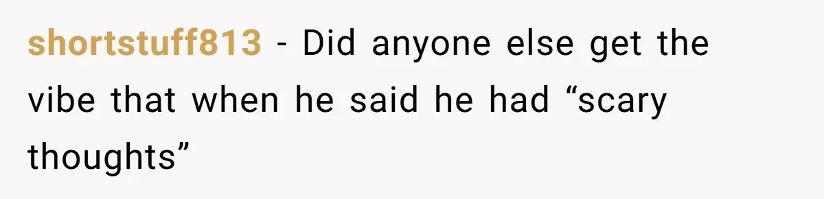 shortstuff813 − Did anyone else get the vibe that when he said he had “scary thoughts”