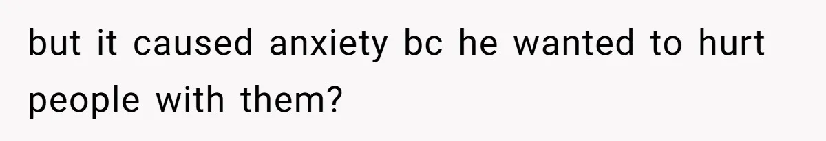 but it caused anxiety bc he wanted to hurt people with them?