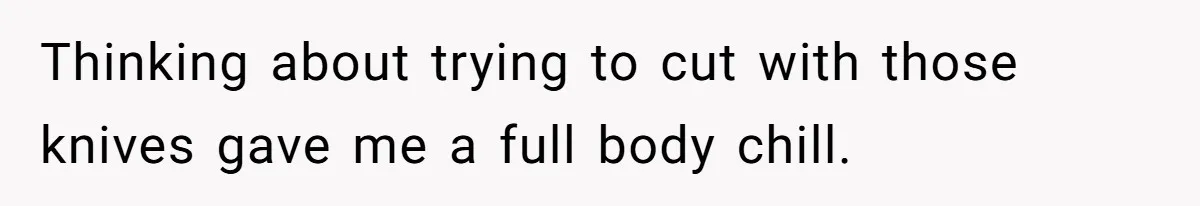 Thinking about trying to cut with those knives gave me a full body chill.