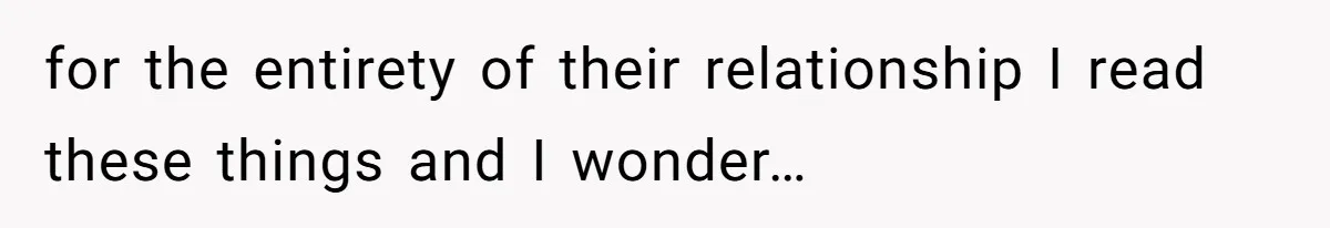 for the entirety of their relationship I read these things and I wonder…