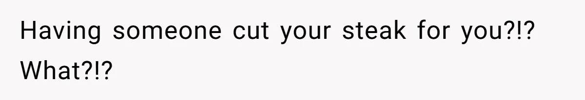 Having someone cut your steak for you?!? What?!?
