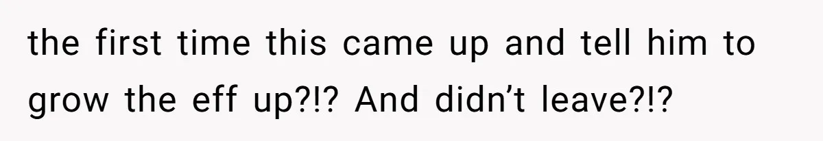 the first time this came up and tell him to grow the eff up?!? And didn’t leave?!?