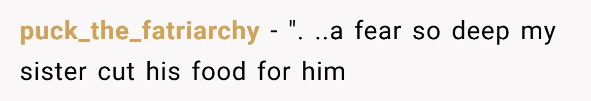 puck_the_fatriarchy − ". ..a fear so deep my sister cut his food for him