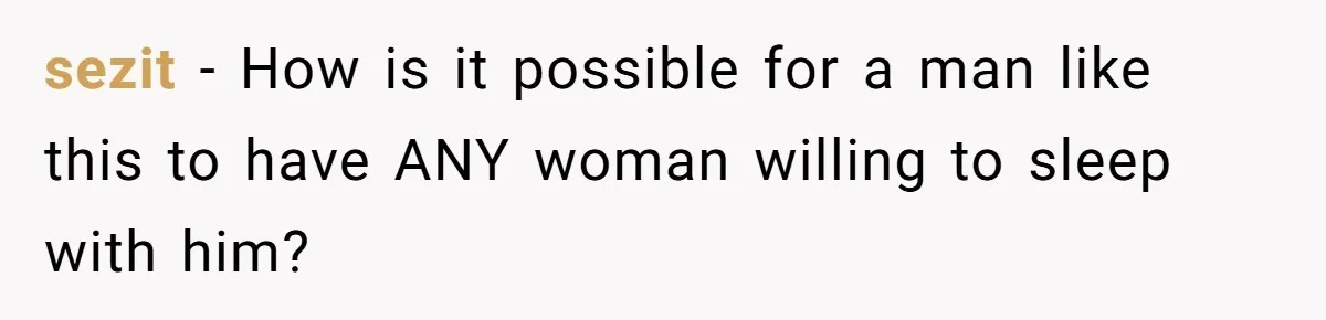 sezit − How is it possible for a man like this to have ANY woman willing to sleep with him?