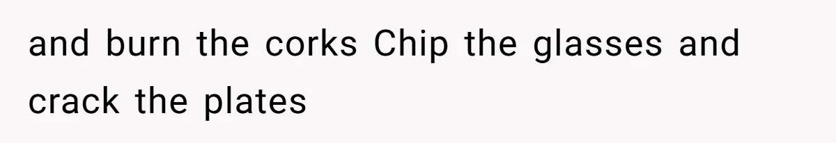 and burn the corks Chip the glasses and crack the plates