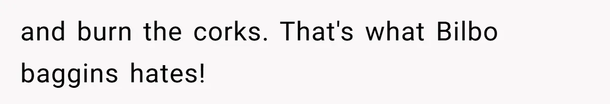 and burn the corks. That's what Bilbo baggins hates!