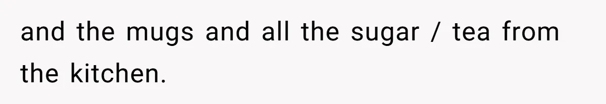 and the mugs and all the sugar / tea from the kitchen.