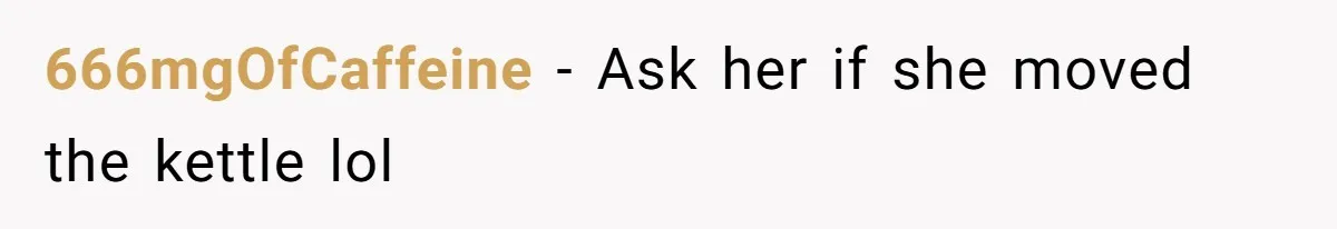666mgOfCaffeine − Ask her if she moved the kettle lol