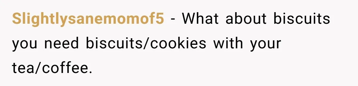 Slightlysanemomof5 − What about biscuits you need biscuits/cookies with your tea/coffee.