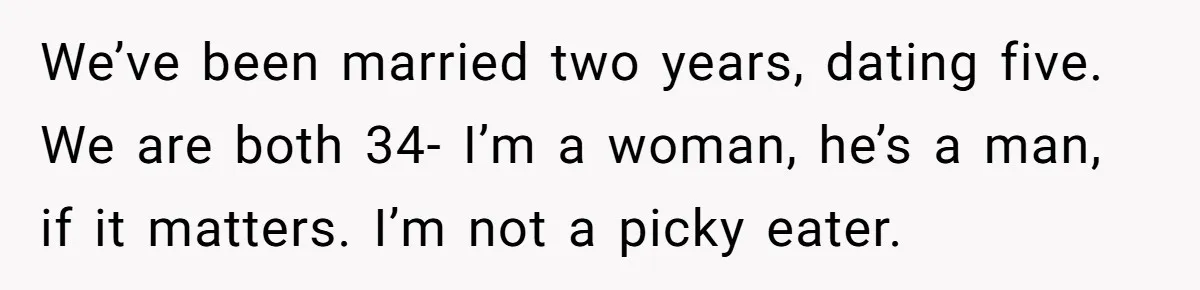 We’ve been married two years, dating five. We are both 34- I’m a woman, he’s a man, if it matters. I’m not a picky eater.