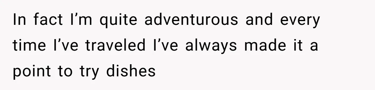 In fact I’m quite adventurous and every time I’ve traveled I’ve always made it a point to try dishes