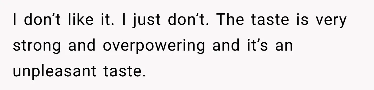 I don’t like it. I just don’t. The taste is very strong and overpowering and it’s an unpleasant taste.