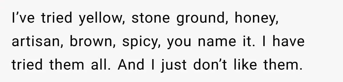 I’ve tried yellow, stone ground, honey, artisan, brown, spicy, you name it. I have tried them all. And I just don’t like them.