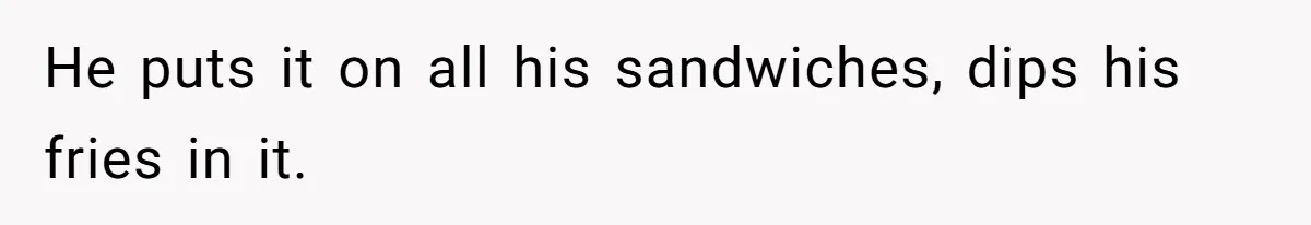 He puts it on all his sandwiches, dips his fries in it.