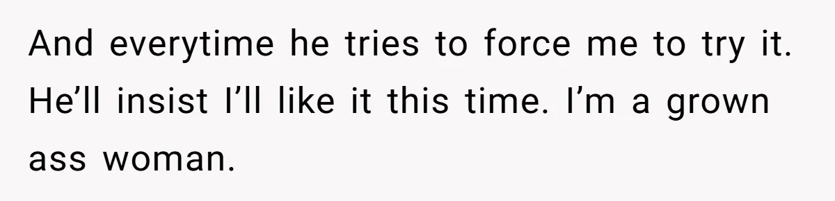And everytime he tries to force me to try it. He’ll insist I’ll like it this time. I’m a grown ass woman.