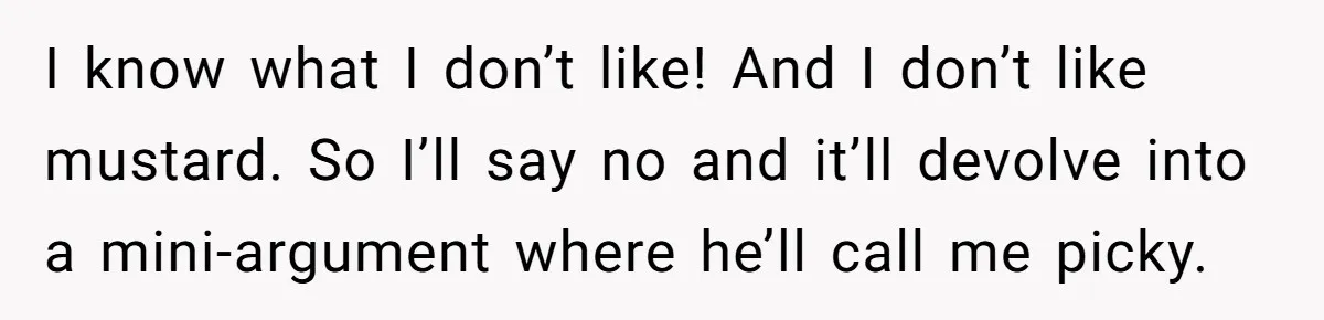 I know what I don’t like! And I don’t like mustard. So I’ll say no and it’ll devolve into a mini-argument where he’ll call me picky.
