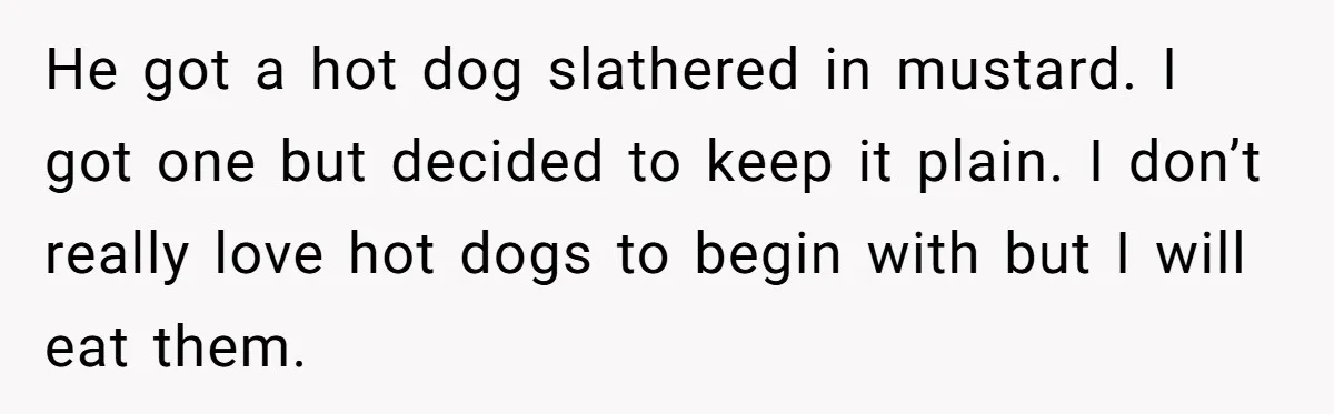 He got a hot dog slathered in mustard. I got one but decided to keep it plain. I don’t really love hot dogs to begin with but I will eat...