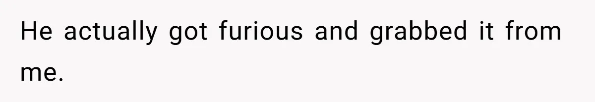 He actually got furious and grabbed it from me.