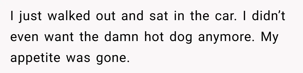 I just walked out and sat in the car. I didn’t even want the damn hot dog anymore. My appetite was gone.