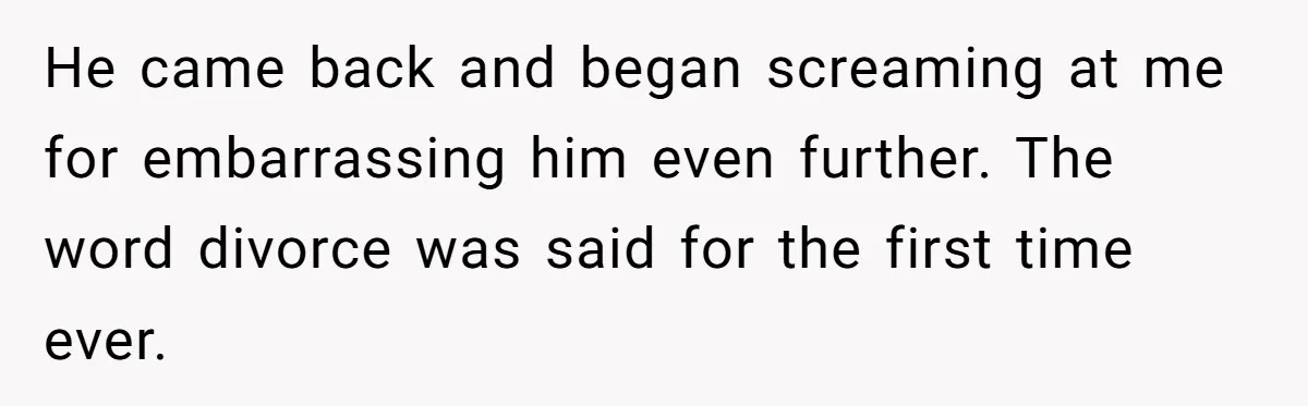 He came back and began screaming at me for embarrassing him even further. The word divorce was said for the first time ever.