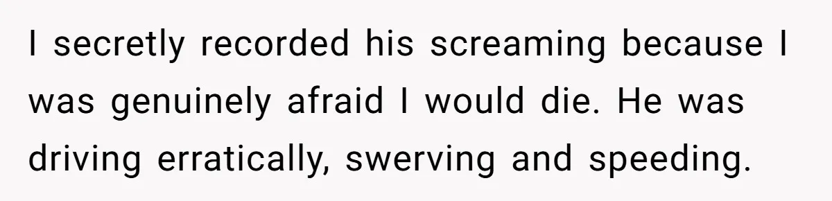 I secretly recorded his screaming because I was genuinely afraid I would die. He was driving erratically, swerving and speeding.