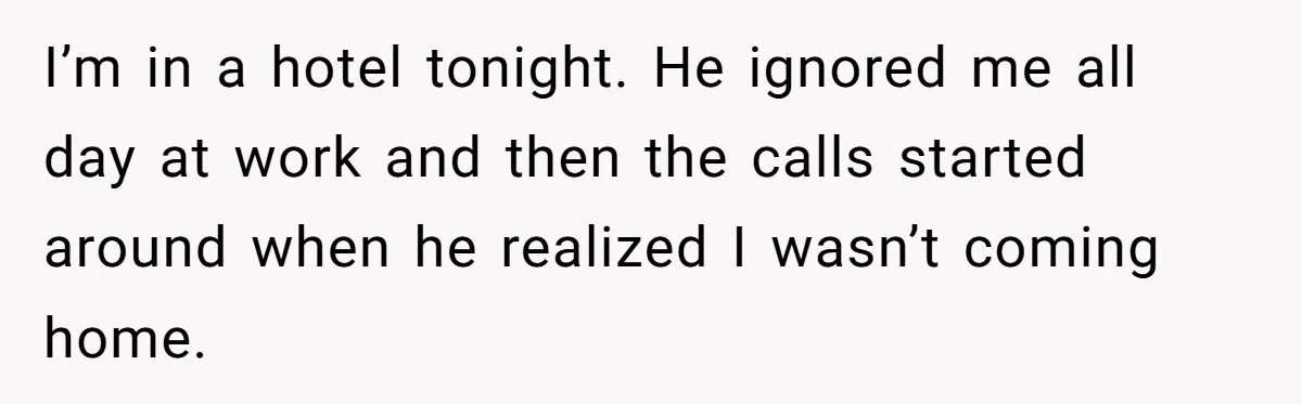 I’m in a hotel tonight. He ignored me all day at work and then the calls started around when he realized I wasn’t coming home.