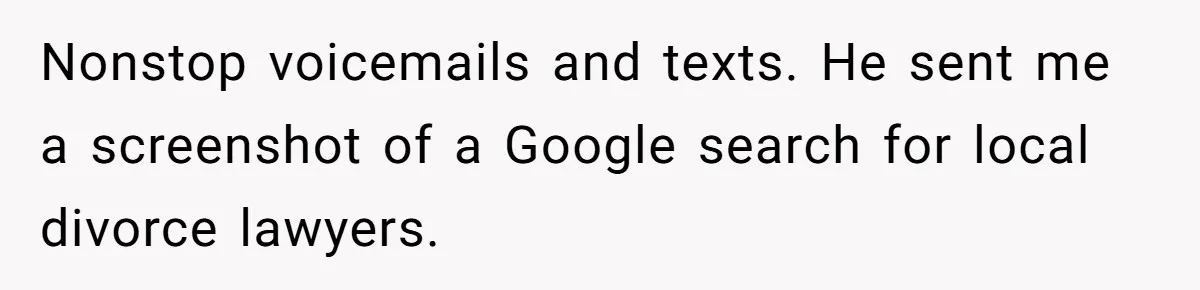 Nonstop voicemails and texts. He sent me a screenshot of a Google search for local divorce lawyers.