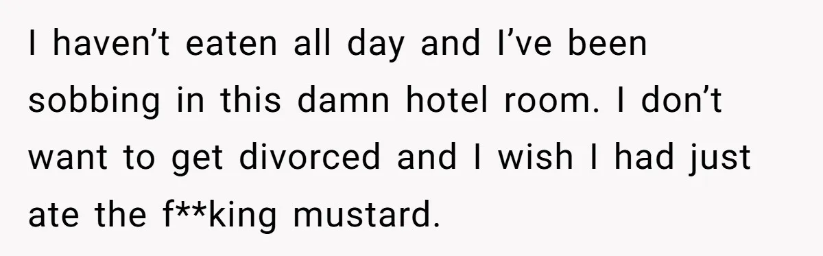 I haven’t eaten all day and I’ve been sobbing in this damn hotel room. I don’t want to get divorced and I wish I had just ate the f**king mustard.