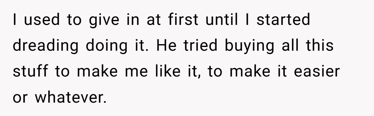 I used to give in at first until I started dreading doing it. He tried buying all this stuff to make me like it, to make it easier or whatever.