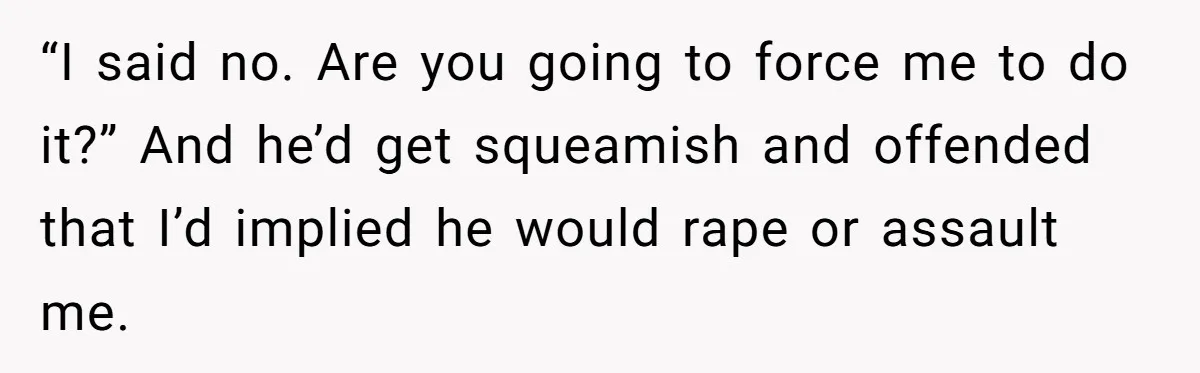 “I said no. Are you going to force me to do it?” And he’d get squeamish and offended that I’d implied he would rape or assault me.