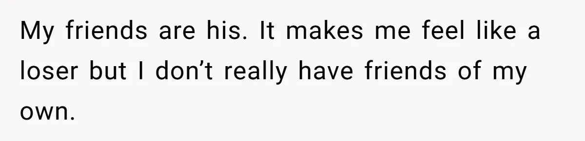 My friends are his. It makes me feel like a loser but I don’t really have friends of my own.