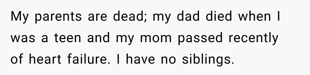 My parents are dead; my dad died when I was a teen and my mom passed recently of heart failure. I have no siblings.